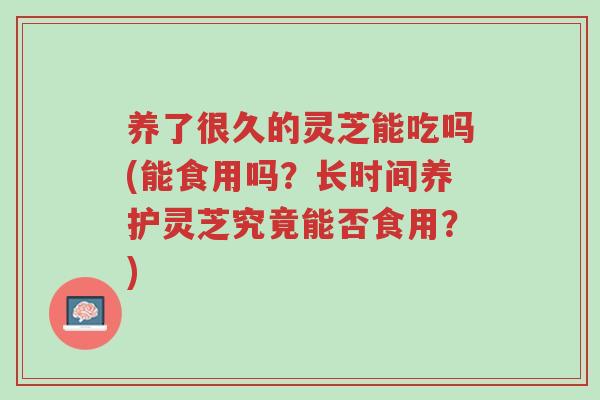 养了很久的灵芝能吃吗(能食用吗?长时间养护灵芝究竟能否食用?)-第1张图片-超越 养了很久的灵芝能吃吗(能食用吗?长时间养护灵芝究竟能否食用?)-第1张图片-超越