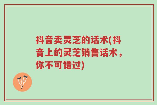 抖音卖灵芝的话术(抖音上的灵芝销售话术,你不可错过)-第1张图片-超越 抖音卖灵芝的话术(抖音上的灵芝销售话术,你不可错过)-第1张图片-超越