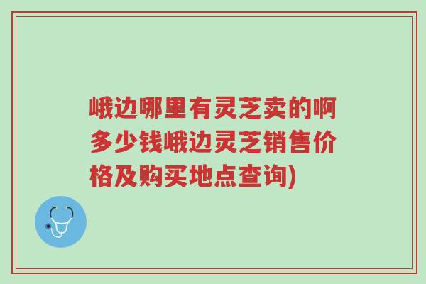峨边哪里有灵芝卖的啊多少钱峨边灵芝销售价格及购买地点查询)-第1张图片-超越