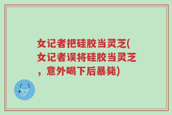 女记者把硅胶当灵芝(女记者误将硅胶当灵芝,意外喝下后暴毙)-第1张图片-超越 女记者把硅胶当灵芝(女记者误将硅胶当灵芝,意外喝下后暴毙)-第1张图片-超越