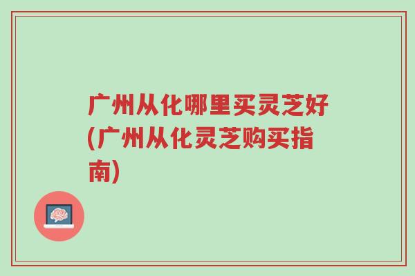 广州从化哪里买灵芝好(广州从化灵芝购买指南)-第1张图片-超越 广州从化哪里买灵芝好(广州从化灵芝购买指南)-第1张图片-超越