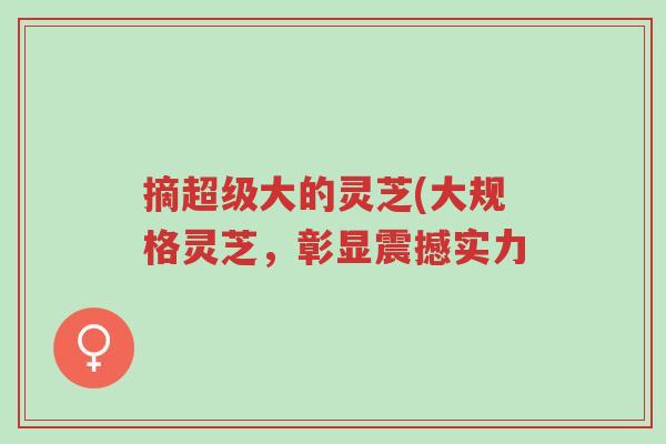 摘超级大的灵芝(大规格灵芝,彰显震撼实力-第1张图片-超越 摘超级大的灵芝(大规格灵芝,彰显震撼实力-第1张图片-超越