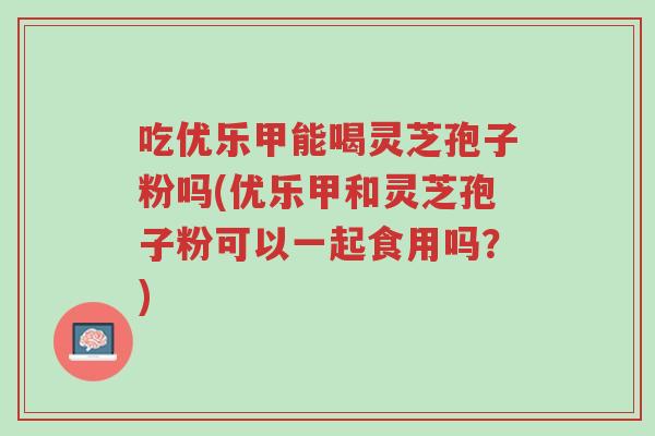 吃优乐甲能喝灵芝孢子粉吗(优乐甲和灵芝孢子粉可以一起食用吗?)-第1张图片-超越 吃优乐甲能喝灵芝孢子粉吗(优乐甲和灵芝孢子粉可以一起食用吗?)-第1张图片-超越