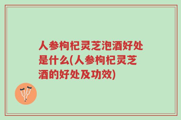 人参枸杞灵芝泡酒好处是什么(人参枸杞灵芝酒的好处及功效)-第1张图片-超越