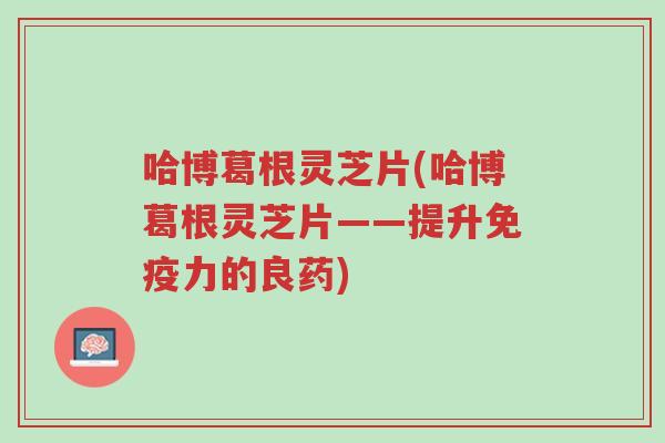 哈博葛根灵芝片(哈博葛根灵芝片——提升免疫力的良药)-第1张图片-超越 哈博葛根灵芝片(哈博葛根灵芝片——提升免疫力的良药)-第1张图片-超越