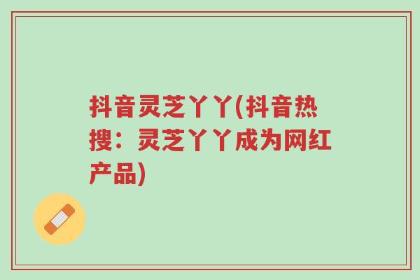 抖音灵芝丫丫(抖音热搜：灵芝丫丫成为网红产品)-第1张图片-超越