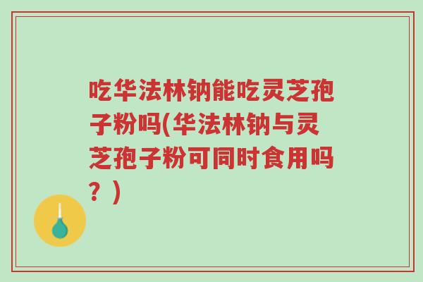 吃华法林钠能吃灵芝孢子粉吗(华法林钠与灵芝孢子粉可同时食用吗?)-第1张图片-超越 吃华法林钠能吃灵芝孢子粉吗(华法林钠与灵芝孢子粉可同时食用吗?)-第1张图片-超越
