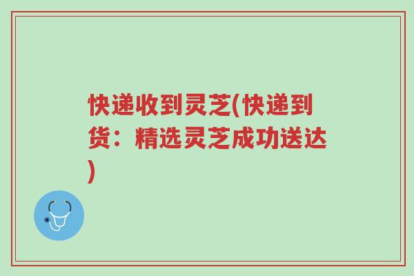 快递收到灵芝(快递到货:精选灵芝成功送达)-第1张图片-超越 快递收到灵芝(快递到货:精选灵芝成功送达)-第1张图片-超越