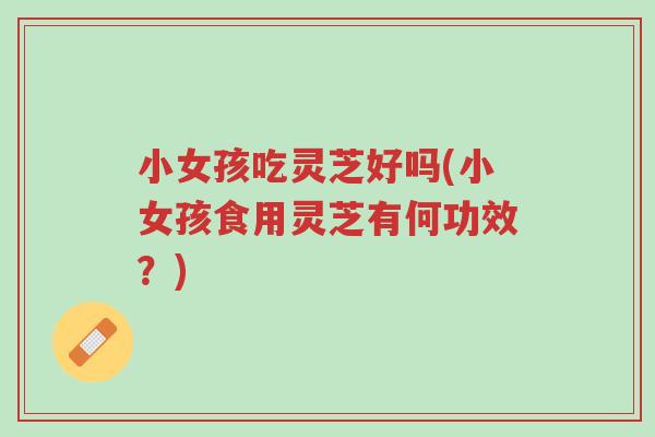 小女孩吃灵芝好吗(小女孩食用灵芝有何功效?)-第1张图片-超越 小女孩吃灵芝好吗(小女孩食用灵芝有何功效?)-第1张图片-超越