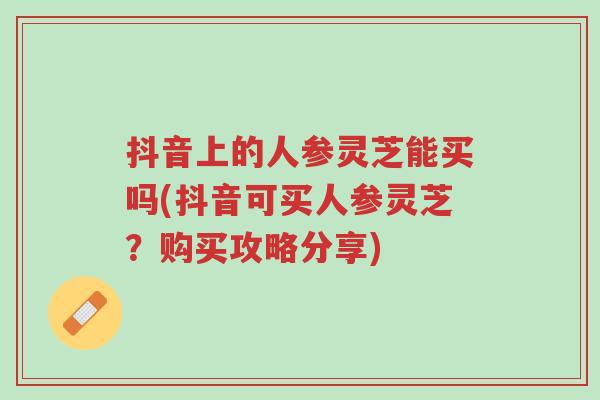 抖音上的人参灵芝能买吗(抖音可买人参灵芝?购买攻略分享)-第1张图片-超越 抖音上的人参灵芝能买吗(抖音可买人参灵芝?购买攻略分享)-第1张图片-超越
