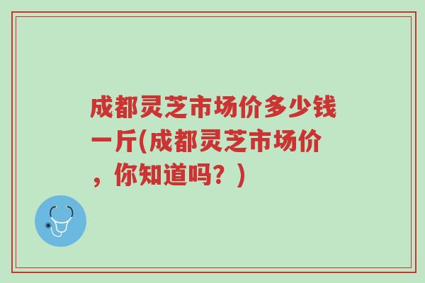 成都灵芝市场价多少钱一斤(成都灵芝市场价，你知道吗？)-第1张图片-超越