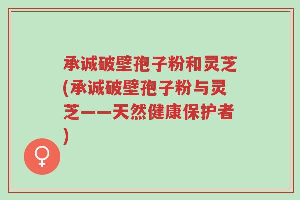 承诚破壁孢子粉和灵芝(承诚破壁孢子粉与灵芝——天然健康保护者)-第1张图片-超越 承诚破壁孢子粉和灵芝(承诚破壁孢子粉与灵芝——天然健康保护者)-第1张图片-超越