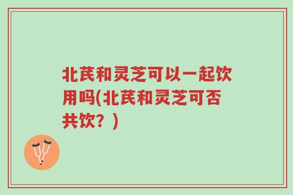 北芪和灵芝可以一起饮用吗(北芪和灵芝可否共饮?)-第1张图片-超越 北芪和灵芝可以一起饮用吗(北芪和灵芝可否共饮?)-第1张图片-超越