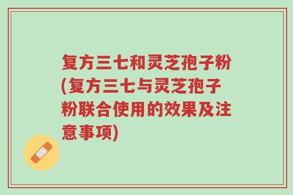 复方三七和灵芝孢子粉(复方三七与灵芝孢子粉联合使用的效果及注意事项)-第1张图片-超越 复方三七和灵芝孢子粉(复方三七与灵芝孢子粉联合使用的效果及注意事项)-第1张图片-超越