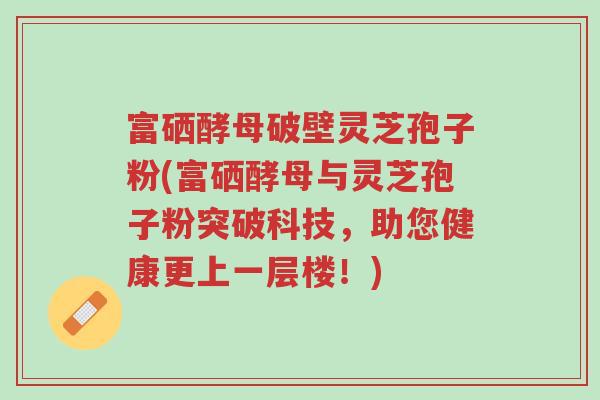 富硒酵母破壁灵芝孢子粉(富硒酵母与灵芝孢子粉突破科技,助您健康更上一层楼!)-第1张图片-超越 富硒酵母破壁灵芝孢子粉(富硒酵母与灵芝孢子粉突破科技,助您健康更上一层楼!)-第1张图片-超越