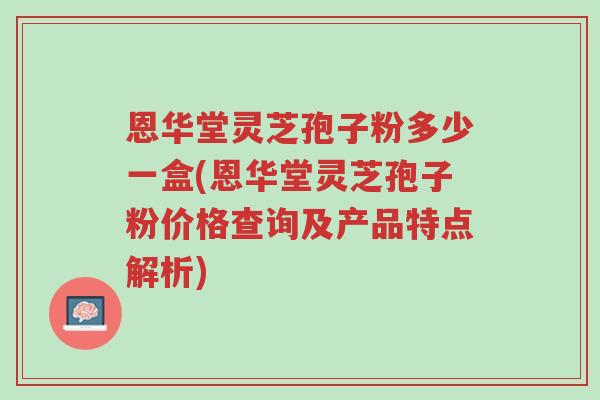 恩华堂灵芝孢子粉多少一盒(恩华堂灵芝孢子粉价格查询及产品特点解析)-第1张图片-超越 恩华堂灵芝孢子粉多少一盒(恩华堂灵芝孢子粉价格查询及产品特点解析)-第1张图片-超越