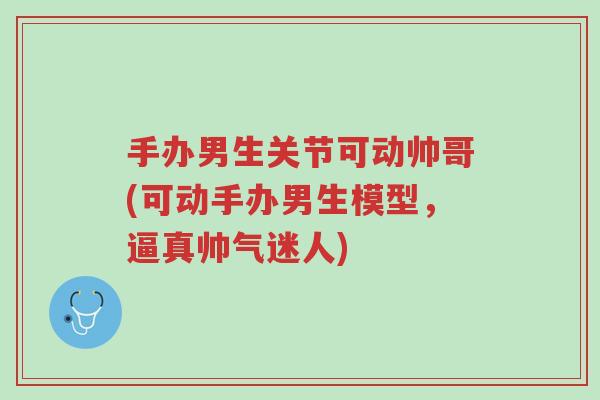 手办男生关节可动帅哥(可动手办男生模型,逼真帅气迷人)-第1张图片-超越 手办男生关节可动帅哥(可动手办男生模型,逼真帅气迷人)-第1张图片-超越