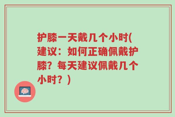 护膝一天戴几个小时(建议:如何正确佩戴护膝?每天建议佩戴几个小时?)-第1张图片-超越 护膝一天戴几个小时(建议:如何正确佩戴护膝?每天建议佩戴几个小时?)-第1张图片-超越