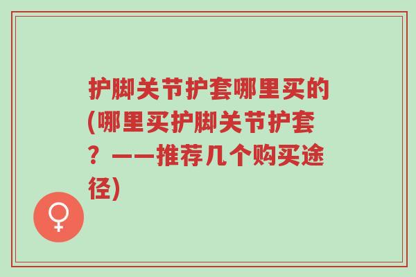 护脚关节护套哪里买的(哪里买护脚关节护套?——推荐几个购买途径)-第1张图片-超越 护脚关节护套哪里买的(哪里买护脚关节护套?——推荐几个购买途径)-第1张图片-超越