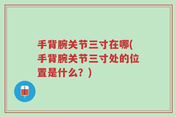 手背腕关节三寸在哪(手背腕关节三寸处的位置是什么?)-第1张图片-超越 手背腕关节三寸在哪(手背腕关节三寸处的位置是什么?)-第1张图片-超越