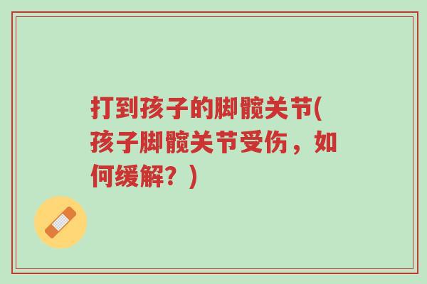 打到孩子的脚髋关节(孩子脚髋关节受伤,如何缓解?)-第1张图片-超越 打到孩子的脚髋关节(孩子脚髋关节受伤,如何缓解?)-第1张图片-超越