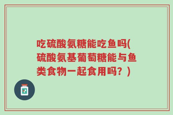 吃硫酸氨糖能吃鱼吗(硫酸氨基葡萄糖能与鱼类食物一起食用吗？)-第1张图片-超越