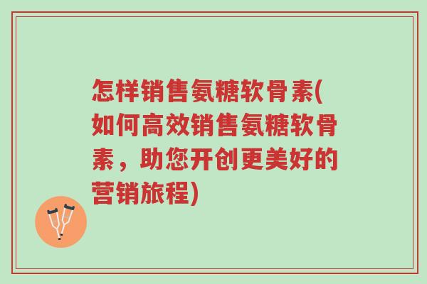 怎样销售氨糖软骨素(如何高效销售氨糖软骨素,助您开创更美好的营销旅程)-第1张图片-超越 怎样销售氨糖软骨素(如何高效销售氨糖软骨素,助您开创更美好的营销旅程)-第1张图片-超越