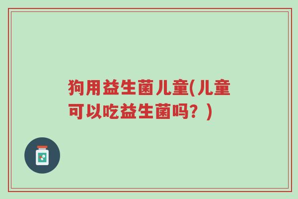狗用益生菌儿童(儿童可以吃益生菌吗？)-第1张图片-超越