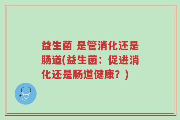 益生菌 是管消化还是肠道(益生菌：促进消化还是肠道健康？)-第1张图片-超越