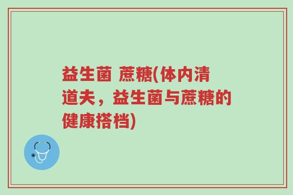 益生菌 蔗糖(体内清道夫,益生菌与蔗糖的健康搭档)-第1张图片-超越 益生菌 蔗糖(体内清道夫,益生菌与蔗糖的健康搭档)-第1张图片-超越