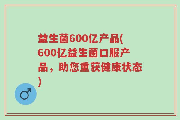 益生菌600亿产品(600亿益生菌口服产品,助您重获健康状态)-第1张图片-超越 益生菌600亿产品(600亿益生菌口服产品,助您重获健康状态)-第1张图片-超越