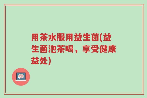 用茶水服用益生菌(益生菌泡茶喝，享受健康益处)-第1张图片-超越