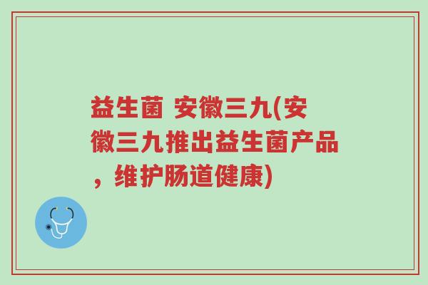 益生菌 安徽三九(安徽三九推出益生菌产品,维护肠道健康)-第1张图片-超越 益生菌 安徽三九(安徽三九推出益生菌产品,维护肠道健康)-第1张图片-超越