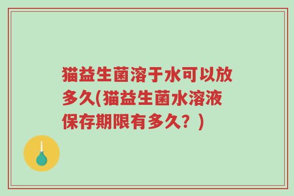 猫益生菌溶于水可以放多久(猫益生菌水溶液保存期限有多久?)-第1张图片-超越 猫益生菌溶于水可以放多久(猫益生菌水溶液保存期限有多久?)-第1张图片-超越