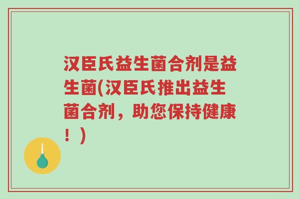 汉臣氏益生菌合剂是益生菌(汉臣氏推出益生菌合剂,助您保持健康!)-第1张图片-超越 汉臣氏益生菌合剂是益生菌(汉臣氏推出益生菌合剂,助您保持健康!)-第1张图片-超越