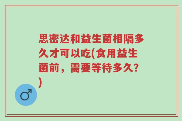 思密达和益生菌相隔多久才可以吃(食用益生菌前,需要等待多久?)-第1张图片-超越 思密达和益生菌相隔多久才可以吃(食用益生菌前,需要等待多久?)-第1张图片-超越