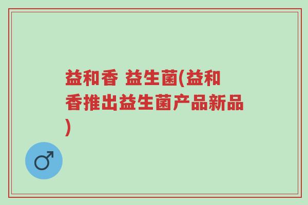 益和香 益生菌(益和香推出益生菌产品新品)-第1张图片-超越 益和香 益生菌(益和香推出益生菌产品新品)-第1张图片-超越