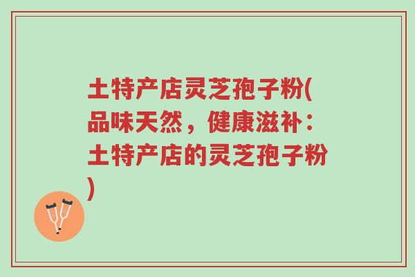土特产店灵芝孢子粉(品味天然，健康滋补：土特产店的灵芝孢子粉)-第1张图片-超越
