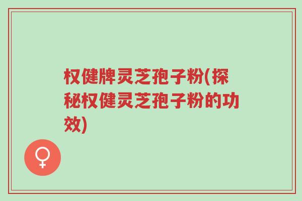 权健牌灵芝孢子粉(探秘权健灵芝孢子粉的功效)-第1张图片-超越