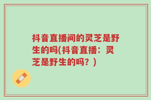 抖音直播间的灵芝是野生的吗(抖音直播:灵芝是野生的吗?)-第1张图片-超越 抖音直播间的灵芝是野生的吗(抖音直播:灵芝是野生的吗?)-第1张图片-超越