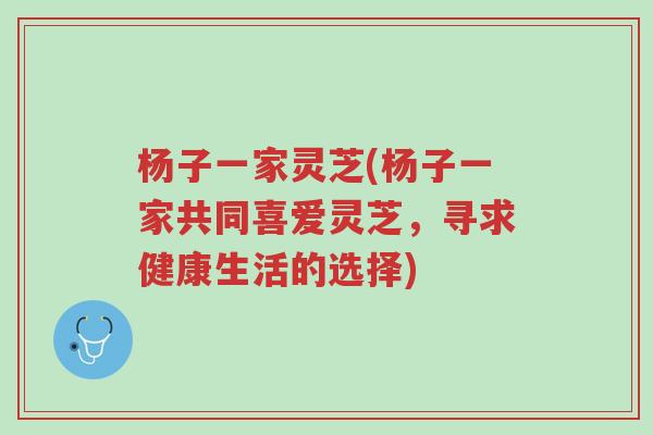 杨子一家灵芝(杨子一家共同喜爱灵芝,寻求健康生活的选择)-第1张图片-超越 杨子一家灵芝(杨子一家共同喜爱灵芝,寻求健康生活的选择)-第1张图片-超越