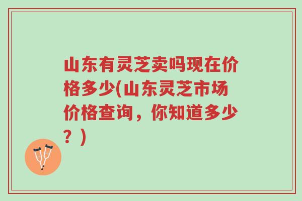 山东有灵芝卖吗现在价格多少(山东灵芝市场价格查询，你知道多少？)-第1张图片-超越