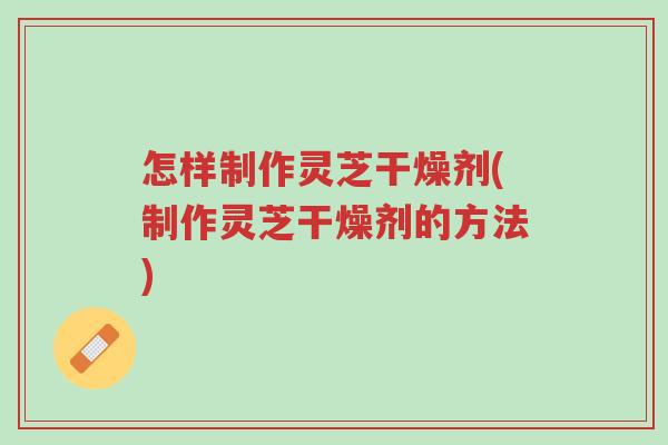 怎样制作灵芝干燥剂(制作灵芝干燥剂的方法)-第1张图片-超越 怎样制作灵芝干燥剂(制作灵芝干燥剂的方法)-第1张图片-超越