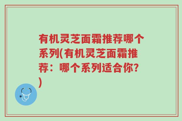有机灵芝面霜推荐哪个系列(有机灵芝面霜推荐:哪个系列适合你?)-第1张图片-超越 有机灵芝面霜推荐哪个系列(有机灵芝面霜推荐:哪个系列适合你?)-第1张图片-超越