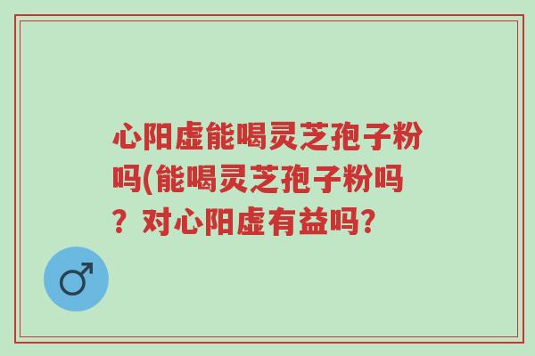 心阳虚能喝灵芝孢子粉吗(能喝灵芝孢子粉吗?对心阳虚有益吗?-第1张图片-超越 心阳虚能喝灵芝孢子粉吗(能喝灵芝孢子粉吗?对心阳虚有益吗?-第1张图片-超越