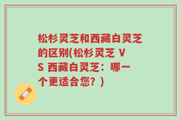 松杉灵芝和西藏白灵芝的区别(松杉灵芝 VS 西藏白灵芝:哪一个更适合您?)-第1张图片-超越 松杉灵芝和西藏白灵芝的区别(松杉灵芝 VS 西藏白灵芝:哪一个更适合您?)-第1张图片-超越