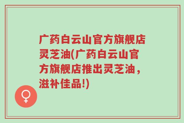 广药白云山官方旗舰店灵芝油(广药白云山官方旗舰店推出灵芝油,滋补佳品!)-第1张图片-超越 广药白云山官方旗舰店灵芝油(广药白云山官方旗舰店推出灵芝油,滋补佳品!)-第1张图片-超越
