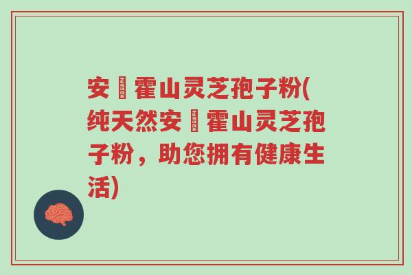 安嶶霍山灵芝孢子粉(纯天然安嶶霍山灵芝孢子粉,助您拥有健康生活)-第1张图片-超越 安嶶霍山灵芝孢子粉(纯天然安嶶霍山灵芝孢子粉,助您拥有健康生活)-第1张图片-超越