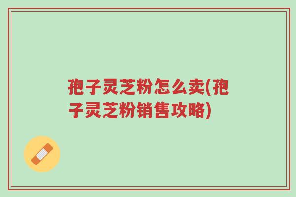 孢子灵芝粉怎么卖(孢子灵芝粉销售攻略)-第1张图片-超越 孢子灵芝粉怎么卖(孢子灵芝粉销售攻略)-第1张图片-超越