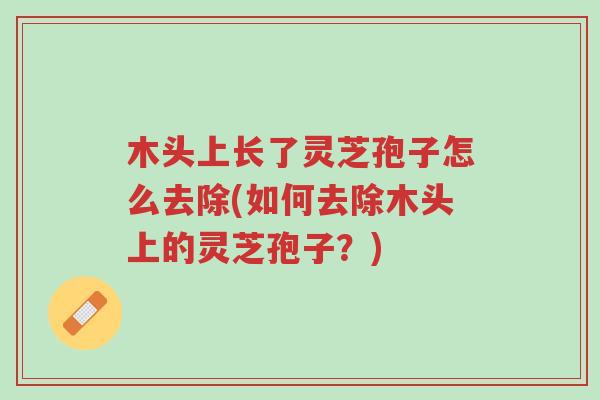 木头上长了灵芝孢子怎么去除(如何去除木头上的灵芝孢子?)-第1张图片-超越 木头上长了灵芝孢子怎么去除(如何去除木头上的灵芝孢子?)-第1张图片-超越